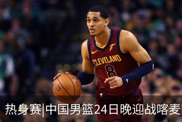 热身赛|中国男篮24日晚迎战喀麦隆队，内线轮换迎来考验